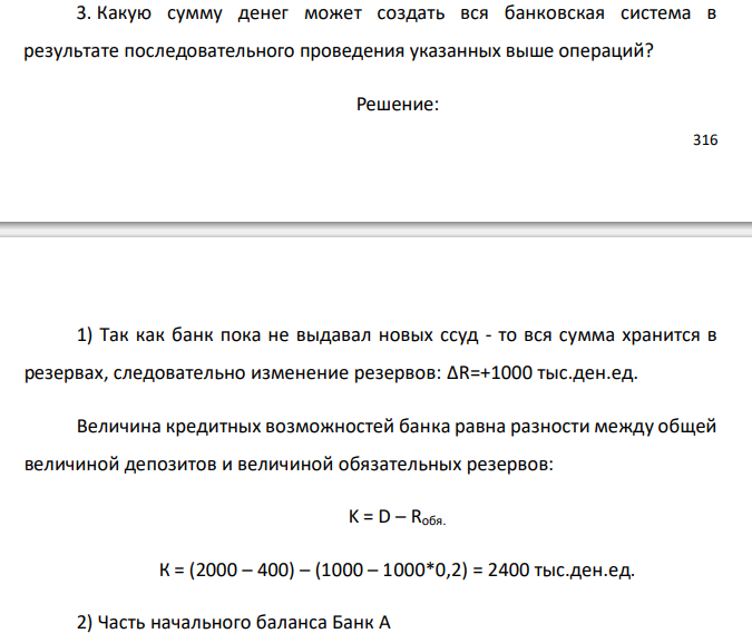  Условные балансовые отчеты коммерческих банков А и Б на определенную дату в сокращенном варианте выглядят следующим образом: Банк А Актив Тыс. ден. ед. Пассив Тыс. ден. ед. Касса Резервы в ЦБ Ссуды, выданные банком Ценные бумаги, приобретенные банком Итого 1000 400 1000 600 3000 Собств. капитал банка Депозиты Итого 1000 2000 3000 Банк Б Актив Тыс. ден. ед. Пассив Тыс. ден. ед. Касса Резервы в ЦБ Ссуды, выданные банком Ценные бумаги, приобретенные банком Итого 900 200 800 600 2500 Собств. капитал банка Депозиты Итого 1500 1000 2500 Норма обязательных резервов составляет 20% от депозитов. Предположим, что клиенты банка А внесли на вклад до востребования наличными сумму в 1000 тыс. ден. ед. 1. Как изменится величина банковских резервов? На какую максимально возможную сумму банк А может предоставить кредит? 2. Предположим, банк А предоставил ссуды в максимально возможном размере фирме А1 на покупку товаров у фирмы Б1, которая обслуживается банком Б. Фирма Б1 внесла вырученные от продажи деньги на свой счет в банке Б. Как изменился балансовый отчет коммерческого банка Б? На какую величину банк Б может увеличить размер предоставляемого кредита? 3. Какую сумму денег может создать вся банковская система в результате последовательного проведения указанных выше операций?  
