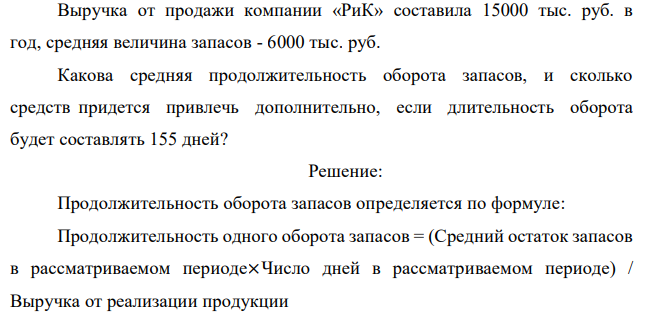 Выручка от продажи компании «РиК» составила 15000 тыс. руб. в год, средняя величина запасов - 6000 тыс. руб. Какова средняя продолжительность оборота запасов, и сколько средств придется привлечь дополнительно, если длительность оборота будет составлять 155 дней? 