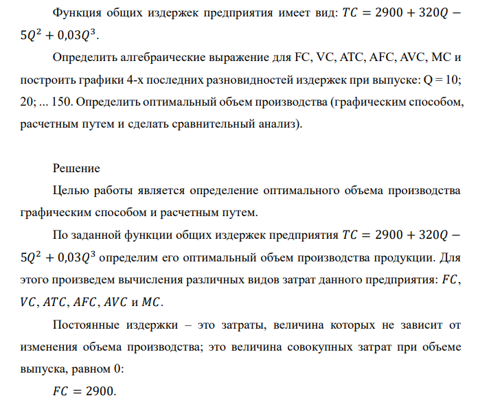 Функция общих издержек предприятия имеет вид: 𝑇𝐶 = 2900 + 320𝑄 − 5𝑄 2 + 0,03𝑄 3 . Определить алгебраические выражение для FC, VC, ATC, AFC, AVC, MC и построить графики 4-х последних разновидностей издержек при выпуске: Q = 10; 20; ... 150. Определить оптимальный объем производства (графическим способом, расчетным путем и сделать сравнительный анализ). 