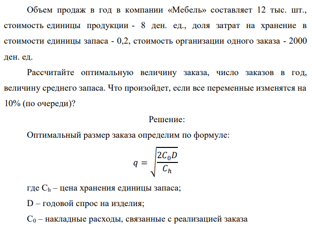 Объем продаж в год в компании «Мебель» составляет 12 тыс. шт., стоимость единицы продукции - 8 ден. ед., доля затрат на хранение в стоимости единицы запаса - 0,2, стоимость организации одного заказа - 2000 ден. ед. Рассчитайте оптимальную величину заказа, число заказов в год, величину среднего запаса. Что произойдет, если все переменные изменятся на 10% (по очереди)? 