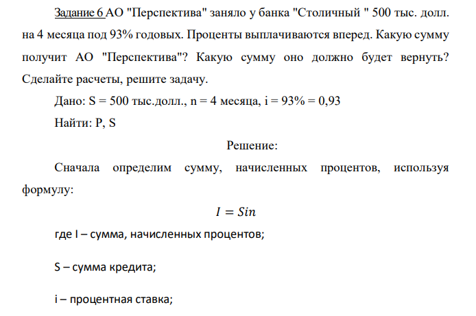  АО "Перспектива" заняло у банка "Столичный " 500 тыс. долл. на 4 месяца под 93% годовых. Проценты выплачиваются вперед. Какую сумму получит АО "Перспектива"? Какую сумму оно должно будет вернуть? Сделайте расчеты, решите задачу. 