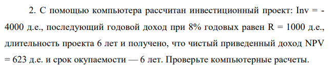 С помощью компьютера рассчитан инвестиционный проект: Inv = - 4000 д.е., последующий годовой доход при 8% годовых равен R = 1000 д.е., длительность проекта 6 лет и получено, что чистый приведенный доход NPV = 623 д.е. и срок окупаемости — 6 лет. Проверьте компьютерные расчеты.  