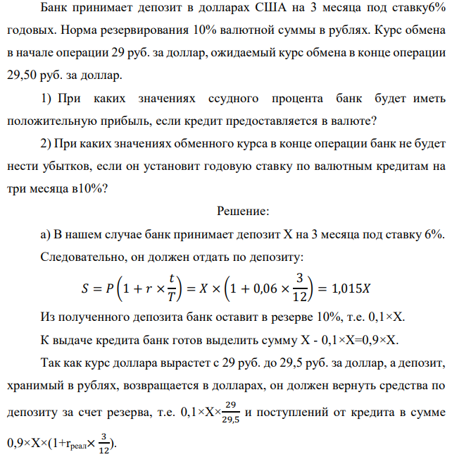 Банк принимает депозит в долларах США на 3 месяца под ставку6% годовых. Норма резервирования 10% валютной суммы в рублях. Курс обмена в начале операции 29 руб. за доллар, ожидаемый курс обмена в конце операции 29,50 руб. за доллар. 1) При каких значениях ссудного процента банк будет иметь положительную прибыль, если кредит предоставляется в валюте? 2) При каких значениях обменного курса в конце операции банк не будет нести убытков, если он установит годовую ставку по валютным кредитам на три месяца в10%? 
