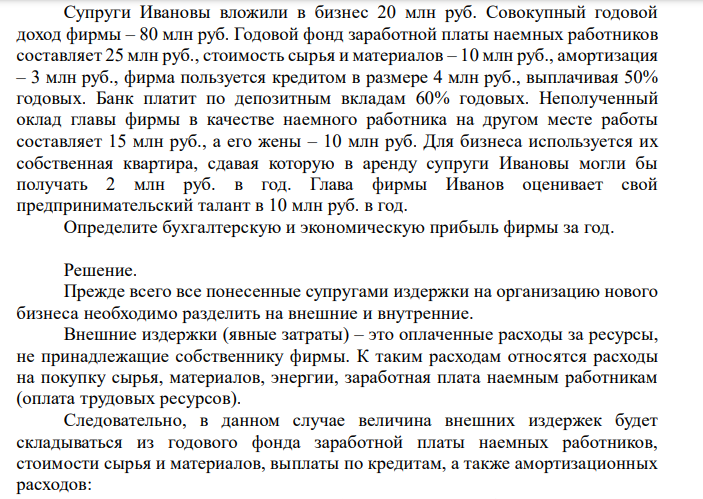  Супруги Ивановы вложили в бизнес 20 млн руб. Совокупный годовой доход фирмы – 80 млн руб. Годовой фонд заработной платы наемных работников составляет 25 млн руб., стоимость сырья и материалов – 10 млн руб., амортизация – 3 млн руб., фирма пользуется кредитом в размере 4 млн руб., выплачивая 50% годовых. Банк платит по депозитным вкладам 60% годовых. Неполученный оклад главы фирмы в качестве наемного работника на другом месте работы составляет 15 млн руб., а его жены – 10 млн руб. Для бизнеса используется их собственная квартира, сдавая которую в аренду супруги Ивановы могли бы получать 2 млн руб. в год. Глава фирмы Иванов оценивает свой предпринимательский талант в 10 млн руб. в год. Определите бухгалтерскую и экономическую прибыль фирмы за год. 