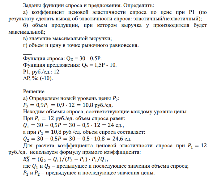  Заданы функции спроса и предложения. Определить: а) коэффициент ценовой эластичности спроса по цене при Р1 (по результату сделать вывод об эластичности спроса: эластичный/неэластичный); б) объем продукции, при котором выручка у производителя будет максимальной; в) значение максимальной выручĸи; г) объем и цену в точке рыночного равновесия. ___ Функция спроса: QD = 30 - 0,5P. Функция предложения: QS = 1,5P - 10. Р1, руб./ед.: 12. ΔР, %: (-10). 