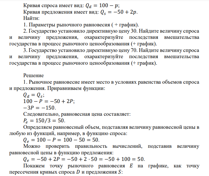  Кривая спроса имеет вид: 𝑄𝑑 = 100 − 𝑝; Кривая предложения имеет вид: 𝑄𝑠 = −50 + 2𝑝. Найти: 1. Параметры рыночного равновесия ( + график). 2. Государство установило директивную цену 30. Найдите величину спроса и величину предложения, охарактеризуйте последствия вмешательства государства в процесс рыночного ценообразования (+ график). 3. Государство установило директивную цену 70. Найдите величину спроса и величину предложения, охарактеризуйте последствия вмешательства государства в процесс рыночного ценообразования (+ график). 