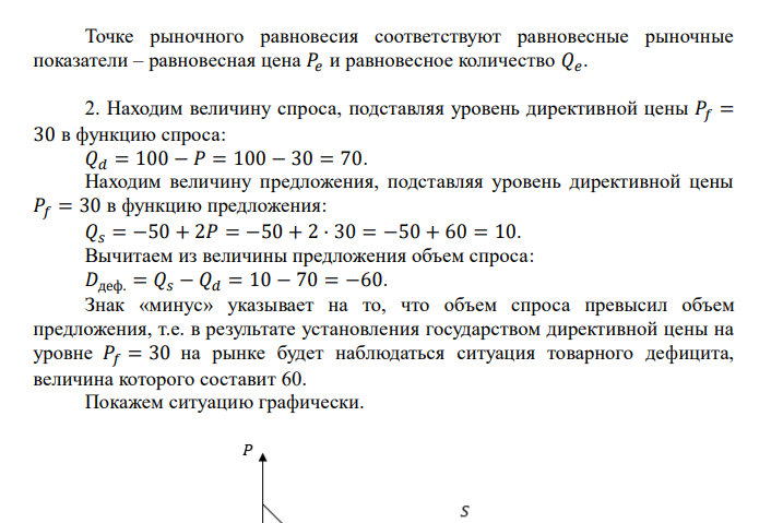  Кривая спроса имеет вид: 𝑄𝑑 = 100 − 𝑝; Кривая предложения имеет вид: 𝑄𝑠 = −50 + 2𝑝. Найти: 1. Параметры рыночного равновесия ( + график). 2. Государство установило директивную цену 30. Найдите величину спроса и величину предложения, охарактеризуйте последствия вмешательства государства в процесс рыночного ценообразования (+ график). 3. Государство установило директивную цену 70. Найдите величину спроса и величину предложения, охарактеризуйте последствия вмешательства государства в процесс рыночного ценообразования (+ график). 