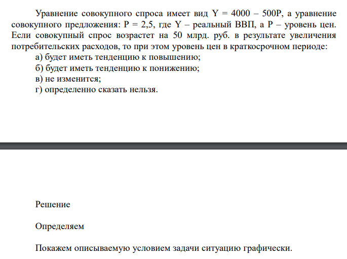  Уравнение совокупного спроса имеет вид Y = 4000 – 500Р, а уравнение совокупного предложения: Р = 2,5, где Y – реальный ВВП, а Р – уровень цен. Если совокупный спрос возрастет на 50 млрд. руб. в результате увеличения потребительских расходов, то при этом уровень цен в краткосрочном периоде: а) будет иметь тенденцию к повышению; б) будет иметь тенденцию к понижению; в) не изменится; г) определенно сказать нельзя. 