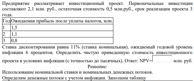 Предприятие рассматривает инвестиционный проект. Первоначальные инвестиции составляют 2,1 млн. руб., остаточная стоимость 0,5 млн.руб., срок реализации проекта 3 года. ГодОжидаемая прибыль после уплаты налогов, млн. 1 1,5 2 1,1 3 0,8 Ставка дисконтирования равна 11% (ставка номинальная), ожидаемый годовой уровень инфляции 6 процентов. Определить чистую приведенную стоимость инвестиционного проекта в условиях инфляции (с точностью до тысячных)
