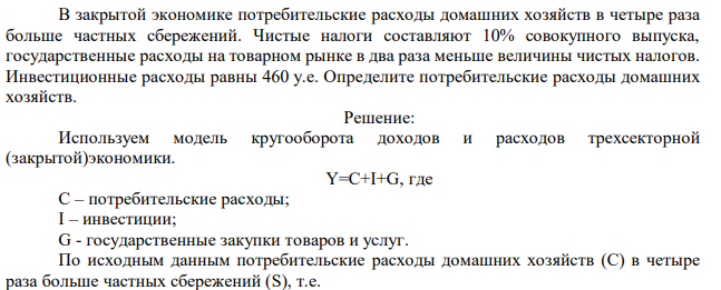 В закрытой экономике потребительские расходы домашних хозяйств в четыре раза больше частных сбережений. Чистые налоги составляют 10% совокупного выпуска, государственные расходы на товарном рынке в два раза меньше величины чистых налогов. Инвестиционные расходы равны 460 у.е. Определите потребительские расходы домашних хозяйств. 