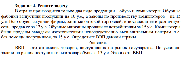 В стране производится только два вида продукции – обувь и компьютеры. Обувные фабрики выпустили продукции на 10 у.е., а заводы по производству компьютеров – на 15 у.е. Всю обувь закупили фирмы, занятые оптовой торговлей, и поставили ее в розничную сеть, продав ее за 12 у.е. Обувные магазины продали ее потребителям за 15 у.е. Компьютеры были проданы заводами-изготовителями непосредственно вычислительным центрам, т.е. без помощи посредников, за 15 у.е. Определите ВВП данной страны. 