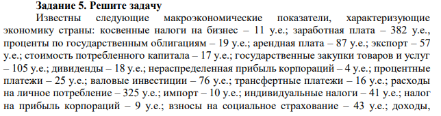 Известны следующие макроэкономические показатели, характеризующие экономику страны: косвенные налоги на бизнес – 11 у.е.; заработная плата – 382 у.е., проценты по государственным облигациям – 19 у.е.; арендная плата – 87 у.е.; экспорт – 57 у.е.; стоимость потребленного капитала – 17 у.е.; государственные закупки товаров и услуг – 105 у.е.; дивиденды – 18 у.е.; нераспределенная прибыль корпораций – 4 у.е.; процентные платежи – 25 у.е.; валовые инвестиции – 76 у.е.; трансфертные платежи – 16 у.е.; расходы на личное потребление – 325 у.е.; импорт – 10 у.е.; индивидуальные налоги – 41 у.е.; налог на прибыль корпораций – 9 у.е.; взносы на социальное страхование – 43 у.е.; доходы,  полученные жителями страны за рубежом – 12 у.е.; доходы, полученные иностранными гражданами в данной стране – 8 у.е. Определите величину ВНД по расходам и по доходам. 