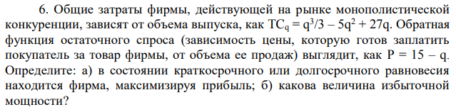 Общие затраты фирмы, действующей на рынке монополистической конкуренции, зависят от объема выпуска, как TCq = q 3 /3 – 5q 2 + 27q. Обратная функция остаточного спроса (зависимость цены, которую готов заплатить покупатель за товар фирмы, от объема ее продаж) выглядит, как P = 15 – q. Определите: а) в состоянии краткосрочного или долгосрочного равновесия находится фирма, максимизируя прибыль; б) какова величина избыточной мощности? 