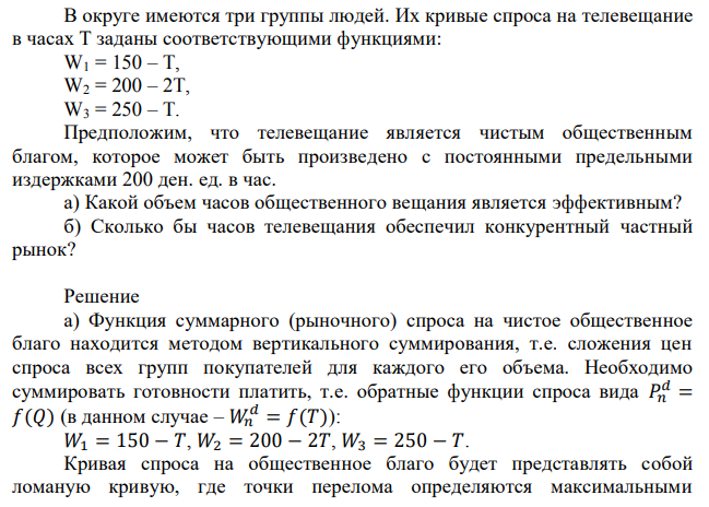 В округе имеются три группы людей. Их кривые спроса на телевещание в часах Т заданы соответствующими функциями: W1 = 150 – T, W2 = 200 – 2T, W3 = 250 – T. Предположим, что телевещание является чистым общественным благом, которое может быть произведено с постоянными предельными издержками 200 ден. ед. в час. а) Какой объем часов общественного вещания является эффективным? б) Сколько бы часов телевещания обеспечил конкурентный частный рынок? 