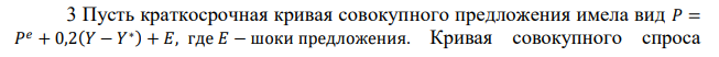 Пусть краткосрочная кривая совокупного предложения имела вид 𝑃 = 𝑃 𝑒 + 0,2(𝑌 − 𝑌 ∗) + 𝐸, где 𝐸 − шоки предложения. Кривая совокупного спроса  136 была представлена уравнением 𝑌 = 1500 − 5𝑃. Первоначально экономика находилась в состоянии долгосрочного равновесия и 𝑃 = 𝑃 𝑒 = 100. Произошел неблагоприятный шок предложения, что привело к росту цен на 10 пунктов при каждом уровне выпуска. Определите краткосрочный равновесный объем выпуска, установившийся после шока, и уровень цен, при условии, что инфляционные ожидания не изменились. 