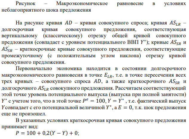 Пусть краткосрочная кривая совокупного предложения имела вид 𝑃 = 𝑃 𝑒 + 0,2(𝑌 − 𝑌 ∗) + 𝐸, где 𝐸 − шоки предложения. Кривая совокупного спроса  136 была представлена уравнением 𝑌 = 1500 − 5𝑃. Первоначально экономика находилась в состоянии долгосрочного равновесия и 𝑃 = 𝑃 𝑒 = 100. Произошел неблагоприятный шок предложения, что привело к росту цен на 10 пунктов при каждом уровне выпуска. Определите краткосрочный равновесный объем выпуска, установившийся после шока, и уровень цен, при условии, что инфляционные ожидания не изменились. 