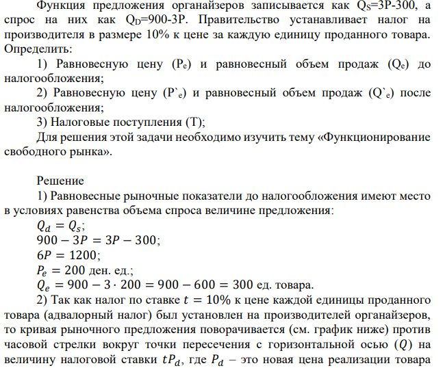 Функция предложения органайзеров записывается как QS=3P-300, а спрос на них как QD=900-3P. Правительство устанавливает налог на производителя в размере 10% к цене за каждую единицу проданного товара. Определить: 1) Равновесную цену (Pe) и равновесный объем продаж (Qe) до налогообложения; 2) Равновесную цену (P`e) и равновесный объем продаж (Q`e) после налогообложения; 3) Налоговые поступления (T); Для решения этой задачи необходимо изучить тему «Функционирование свободного рынка». 