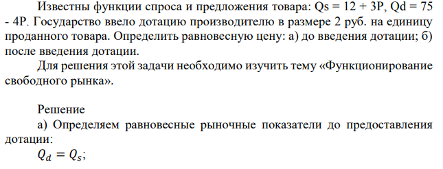 Известны функции спроса и предложения товара: Qs = 12 + 3P, Qd = 75 - 4P. Государство ввело дотацию производителю в размере 2 руб. на единицу проданного товара. Определить равновесную цену: а) до введения дотации; б) после введения дотации. Для решения этой задачи необходимо изучить тему «Функционирование свободного рынка». 