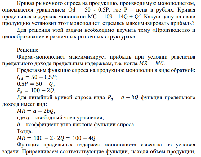 Кривая рыночного спроса на продукцию, производимую монополистом, описывается уравнением Qd = 50 - 0,5P, где Р – цена в рублях. Кривая предельных издержек монополии MC = 109 - 14Q + Q 2 . Какую цену на свою продукцию установит этот монополист, стремясь максимизировать прибыль? Для решения этой задачи необходимо изучить тему «Производство и ценообразование в различных рыночных структурах». 