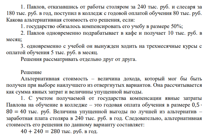  1. Павлов, отказавшись от работы столяром за 240 тыс. руб. и слесаря за 180 тыс. руб. в год, поступил в колледж с годовой оплатой обучения 80 тыс. руб. Какова альтернативная стоимость его решения, если: 1. государство обязалось компенсировать его учебу в размере 50%; 2. Павлов одновременно подрабатывает в кафе и получает 10 тыс. руб. в месяц; 3. одновременно с учебой он вынужден ходить на трехмесячные курсы с оплатой обучения 5 тыс. руб. в месяц. Решения рассматривать отдельно друг от друга