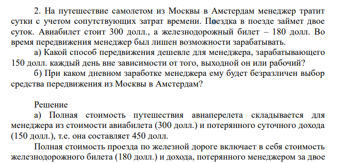  На путешествие самолетом из Москвы в Амстердам менеджер тратит сутки с учетом сопутствующих затрат времени. Поездка в поезде займет двое суток. Авиабилет стоит 300 долл., а железнодорожный билет – 180 долл. Во время передвижения менеджер был лишен возможности зарабатывать. а) Какой способ передвижения дешевле для менеджера, зарабатывающего 150 долл. каждый день вне зависимости от того, выходной он или рабочий? б) При каком дневном заработке менеджера ему будет безразличен выбор средства передвижения из Москвы в Амстердам? 