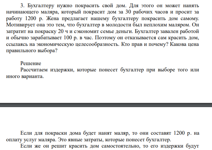  Бухгалтеру нужно покрасить свой дом. Для этого он может нанять начинающего маляра, который покрасит дом за 30 рабочих часов и просит за работу 1200 р. Жена предлагает нашему бухгалтеру покрасить дом самому. Мотивирует она это тем, что бухгалтер в молодости был неплохим маляром. Он затратит на покраску 20 ч и сэкономит семье деньги. Бухгалтер завален работой и обычно зарабатывает 100 р. в час. Поэтому он отказывается сам красить дом, ссылаясь на экономическую целесообразность. Кто прав и почему? Какова цена правильного выбора? 