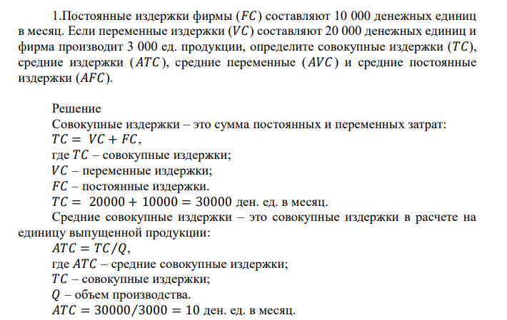  Постоянные издержки фирмы (𝐹𝐶) составляют 10 000 денежных единиц в месяц. Если переменные издержки (𝑉𝐶) составляют 20 000 денежных единиц и фирма производит 3 000 ед. продукции, определите совокупные издержки (𝑇𝐶), средние издержки (𝐴𝑇𝐶 ), средние переменные (𝐴𝑉𝐶 ) и средние постоянные издержки (𝐴𝐹𝐶).