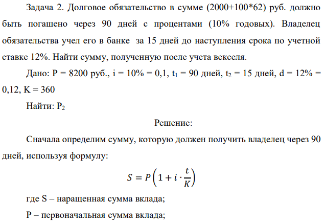 Долговое обязательство в сумме (2000+100*62) руб. должно быть погашено через 90 дней с процентами (10% годовых). Владелец обязательства учел его в банке за 15 дней до наступления срока по учетной ставке 12%. Найти сумму, полученную после учета векселя. 