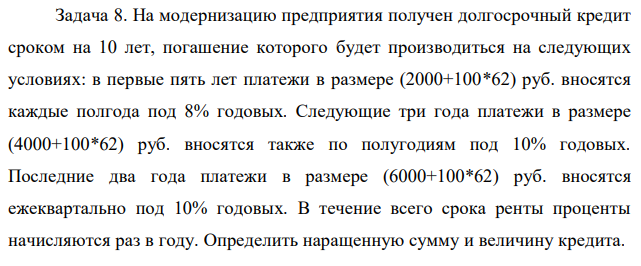 На модернизацию предприятия получен долгосрочный кредит сроком на 10 лет, погашение которого будет производиться на следующих условиях: в первые пять лет платежи в размере (2000+100*62) руб. вносятся каждые полгода под 8% годовых. Следующие три года платежи в размере (4000+100*62) руб. вносятся также по полугодиям под 10% годовых. Последние два года платежи в размере (6000+100*62) руб. вносятся ежеквартально под 10% годовых. В течение всего срока ренты проценты начисляются раз в году. Определить наращенную сумму и величину кредита.  