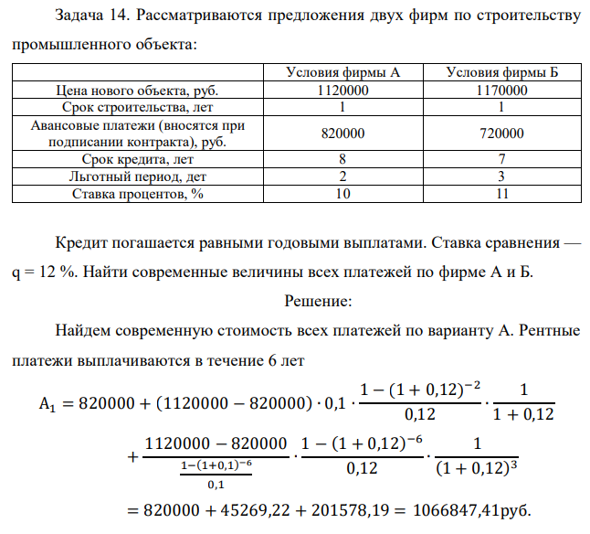 Рассматриваются предложения двух фирм по строительству промышленного объекта: Условия фирмы А Условия фирмы Б Цена нового объекта, руб. 1120000 1170000 Срок строительства, лет 1 1 Авансовые платежи (вносятся при подписании контракта), руб. 820000 720000 Срок кредита, лет 8 7 Льготный период, дет 2 3 Ставка процентов, % 10 11 Кредит погашается равными годовыми выплатами. Ставка сравнения — q = 12 %. Найти современные величины всех платежей по фирме А и Б.