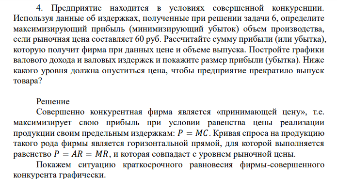  Предприятие находится в условиях совершенной конкуренции. Используя данные об издержках, полученные при решении задачи 6, определите максимизирующий прибыль (минимизирующий убыток) объем производства, если рыночная цена составляет 60 руб. Рассчитайте сумму прибыли (или убытка), которую получит фирма при данных цене и объеме выпуска. Постройте графики валового дохода и валовых издержек и покажите размер прибыли (убытка). Ниже какого уровня должна опуститься цена, чтобы предприятие прекратило выпуск товара? 