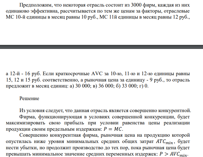  Предположим, что некоторая отрасль состоит из 3000 фирм, каждая из них одинаково эффективна, рассчитывается по тем же ценам за факторы, отраслевые МС 10-й единицы в месяц равны 10 руб., МС 11й единицы в месяц равны 12 руб.,  а 12-й - 16 руб. Если краткосрочные АVС за 10-ю, 11-ю и 12-ю единицы равны 15, 12 и 15 руб. соответственно, а рыночная цена за единицу - 9 руб., то отрасль предложит в месяц единиц: а) 30 000; в) 36 000; б) 33 000; г) 0. 