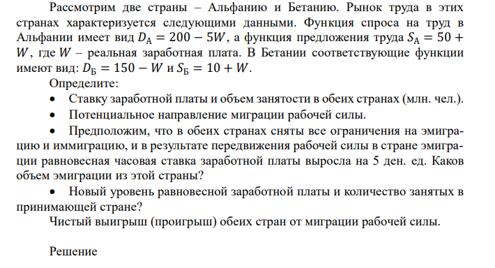  Рассмотрим две страны – Альфанию и Бетанию. Рынок труда в этих странах характеризуется следующими данными. Функция спроса на труд в Альфании имеет вид 𝐷А = 200 − 5𝑊, а функция предложения труда 𝑆А = 50 + 𝑊 , где 𝑊 – реальная заработная плата. В Бетании соответствующие функции имеют вид: 𝐷Б = 150 − 𝑊 и 𝑆Б = 10 + 𝑊. Определите:  Ставку заработной платы и объем занятости в обеих странах (млн. чел.).  Потенциальное направление миграции рабочей силы.  Предположим, что в обеих странах сняты все ограничения на эмиграцию и иммиграцию, и в результате передвижения рабочей силы в стране эмиграции равновесная часовая ставка заработной платы выросла на 5 ден. ед. Каков объем эмиграции из этой страны?  Новый уровень равновесной заработной платы и количество занятых в принимающей стране? Чистый выигрыш (проигрыш) обеих стран от миграции рабочей силы. 