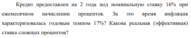 Кредит предоставлен на 2 года под номинальную ставку 16% при ежемесячном начислении процентов. За это время инфляция характеризовалась годовым темпом 17%? Какова реальная (эффективная) ставка сложных процентов? 