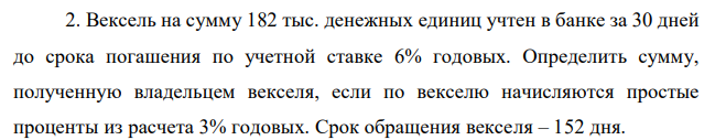 Вексель на сумму 182 тыс. денежных единиц учтен в банке за 30 дней до срока погашения по учетной ставке 6% годовых. Определить сумму, полученную владельцем векселя, если по векселю начисляются простые проценты из расчета 3% годовых. Срок обращения векселя – 152 дня.  