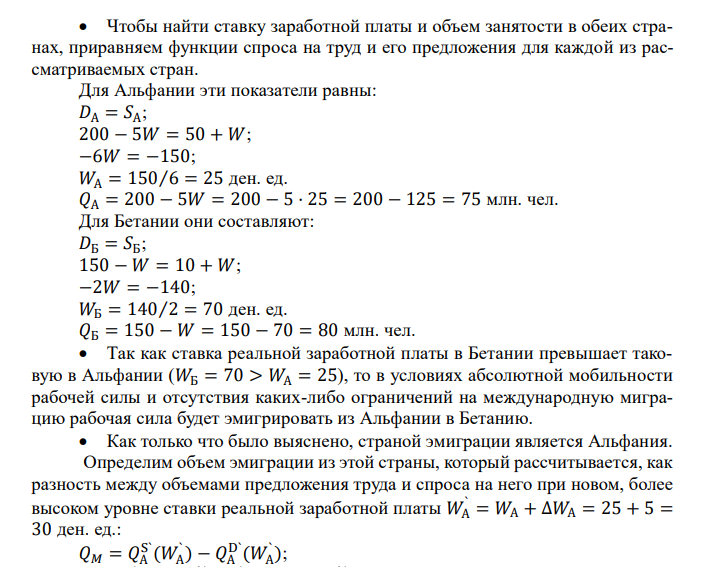  Рассмотрим две страны – Альфанию и Бетанию. Рынок труда в этих странах характеризуется следующими данными. Функция спроса на труд в Альфании имеет вид 𝐷А = 200 − 5𝑊, а функция предложения труда 𝑆А = 50 + 𝑊 , где 𝑊 – реальная заработная плата. В Бетании соответствующие функции имеют вид: 𝐷Б = 150 − 𝑊 и 𝑆Б = 10 + 𝑊. Определите:  Ставку заработной платы и объем занятости в обеих странах (млн. чел.).  Потенциальное направление миграции рабочей силы.  Предположим, что в обеих странах сняты все ограничения на эмиграцию и иммиграцию, и в результате передвижения рабочей силы в стране эмиграции равновесная часовая ставка заработной платы выросла на 5 ден. ед. Каков объем эмиграции из этой страны?  Новый уровень равновесной заработной платы и количество занятых в принимающей стране? Чистый выигрыш (проигрыш) обеих стран от миграции рабочей силы. 