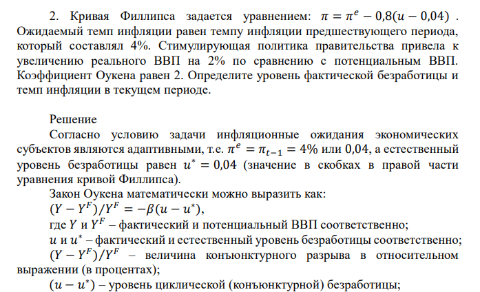  Кривая Филлипса задается уравнением: 𝜋 = 𝜋 𝑒 − 0,8(𝑢 − 0,04) . Ожидаемый темп инфляции равен темпу инфляции предшествующего периода, который составлял 4%. Стимулирующая политика правительства привела к увеличению реального ВВП на 2% по сравнению с потенциальным ВВП. Коэффициент Оукена равен 2. Определите уровень фактической безработицы и темп инфляции в текущем периоде. 