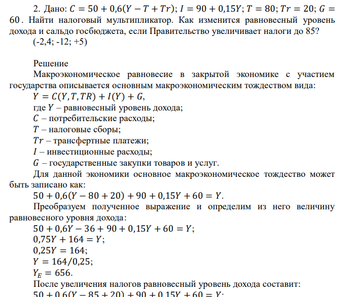  Дано: 𝐶 = 50 + 0,6(𝑌 − 𝑇 + 𝑇𝑟) ; 𝐼 = 90 + 0,15𝑌 ; 𝑇 = 80 ; 𝑇𝑟 = 20 ; 𝐺 = 60 . Найти налоговый мультипликатор. Как изменится равновесный уровень дохода и сальдо госбюджета, если Правительство увеличивает налоги до 85? (-2,4; -12; +5) 