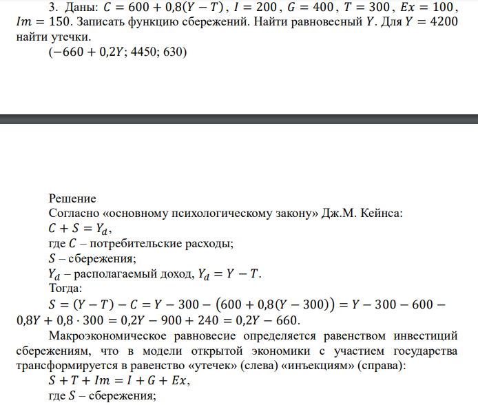  Даны: 𝐶 = 600 + 0,8(𝑌 − 𝑇) , 𝐼 = 200 , 𝐺 = 400 , 𝑇 = 300 , 𝐸𝑥 = 100 , 𝐼𝑚 = 150. Записать функцию сбережений. Найти равновесный 𝑌. Для 𝑌 = 4200 найти утечки. (−660 + 0,2𝑌; 4450; 630) 