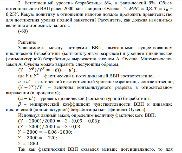  Естественный уровень безработицы 6%, а фактический 9%. Объем потенциального ВВП равен 2000, коэффициент Оукена – 2. 𝑀𝑃𝐶 = 0,8. 𝑇 = 𝑇0 + 0,25𝑌. Какую политику в отношении налогов должно проводить правительство для достижения уровня полной занятости? Рассчитать, как должна измениться величина автономных налогов. 