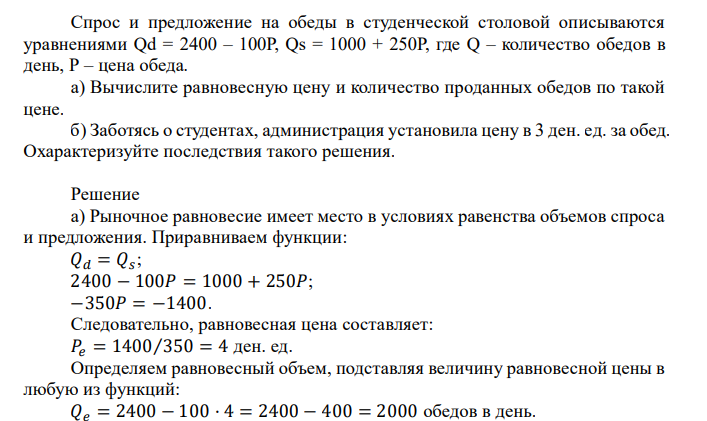  Спрос и предложение на обеды в студенческой столовой описываются уравнениями Qd = 2400 – 100Р, Qs = 1000 + 250Р, где Q – количество обедов в день, Р – цена обеда. а) Вычислите равновесную цену и количество проданных обедов по такой цене. б) Заботясь о студентах, администрация установила цену в 3 ден. ед. за обед. Охарактеризуйте последствия такого решения. 