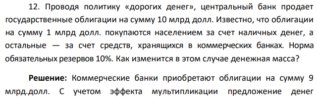 Проводя политику «дорогих денег», центральный банк продает государственные облигации на сумму 10 млрд долл. Известно, что облигации на сумму 1 млрд долл. покупаются населением за счет наличных денег, а остальные — за счет средств, хранящихся в коммерческих банках. Норма обязательных резервов 10%. Как изменится в этом случае денежная масса? 