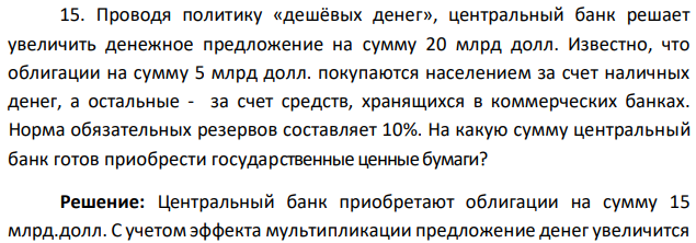 Проводя политику «дешёвых денег», центральный банк решает увеличить денежное предложение на сумму 20 млрд долл. Известно, что облигации на сумму 5 млрд долл. покупаются населением за счет наличных денег, а остальные - за счет средств, хранящихся в коммерческих банках. Норма обязательных резервов составляет 10%. На какую сумму центральный банк готов приобрести государственные ценные бумаги? 