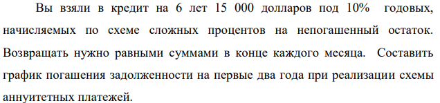 Вы взяли в кредит на 6 лет 15 000 долларов под 10% годовых, начисляемых по схеме сложных процентов на непогашенный остаток. Возвращать нужно равными суммами в конце каждого месяца. Составить график погашения задолженности на первые два года при реализации схемы аннуитетных платежей. В условиях задачи 1 определите, какая часть кредита будет погашена к концу первого года. В условиях задачи 1 составить график погашения задолженности на первые два года, если погашение кредита происходит по схеме дифференцированных платежей. В чем, по вашему мнению, состоят преимущества и недостатки по каждому из способов погашения долгосрочной задолженности?  