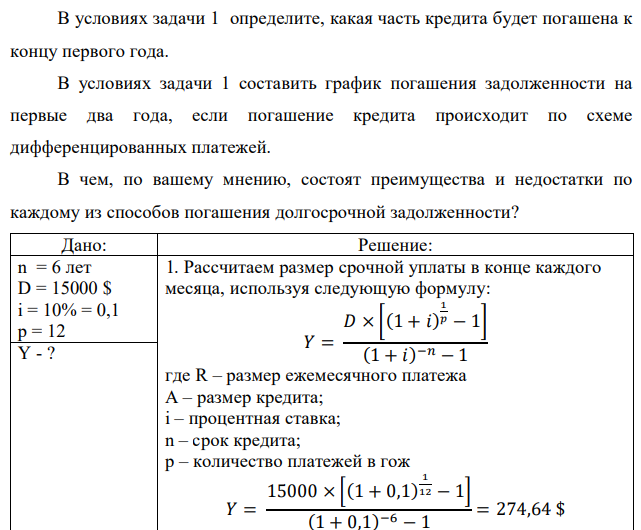 Вы взяли в кредит на 6 лет 15 000 долларов под 10% годовых, начисляемых по схеме сложных процентов на непогашенный остаток. Возвращать нужно равными суммами в конце каждого месяца. Составить график погашения задолженности на первые два года при реализации схемы аннуитетных платежей. В условиях задачи 1 определите, какая часть кредита будет погашена к концу первого года. В условиях задачи 1 составить график погашения задолженности на первые два года, если погашение кредита происходит по схеме дифференцированных платежей. В чем, по вашему мнению, состоят преимущества и недостатки по каждому из способов погашения долгосрочной задолженности?  