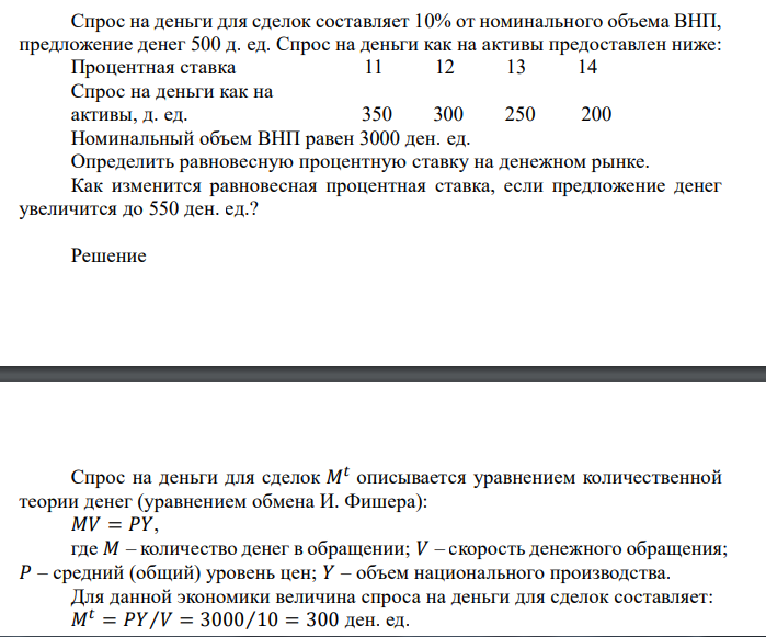  Спрос на деньги для сделок составляет 10% от номинального объема ВНП, предложение денег 500 д. ед. Спрос на деньги как на активы предоставлен ниже: Процентная ставка 11 12 13 14 Спрос на деньги как на активы, д. ед. 350 300 250 200 Номинальный объем ВНП равен 3000 ден. ед. Определить равновесную процентную ставку на денежном рынке. Как изменится равновесная процентная ставка, если предложение денег увеличится до 550 ден. ед.?