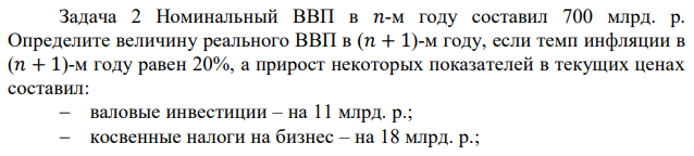  Номинальный ВВП в 𝑛-м году составил 700 млрд. р. Определите величину реального ВВП в (𝑛 + 1)-м году, если темп инфляции в (𝑛 + 1)-м году равен 20%, а прирост некоторых показателей в текущих ценах составил:  валовые инвестиции – на 11 млрд. р.;  косвенные налоги на бизнес – на 18 млрд. р.; государственные закупки – на 4 млрд. р.; потребительские расходы – на 20 млрд. р.;  чистый экспорт – на 2 млрд. р.;  заработная плата – на 56 млрд. р. 