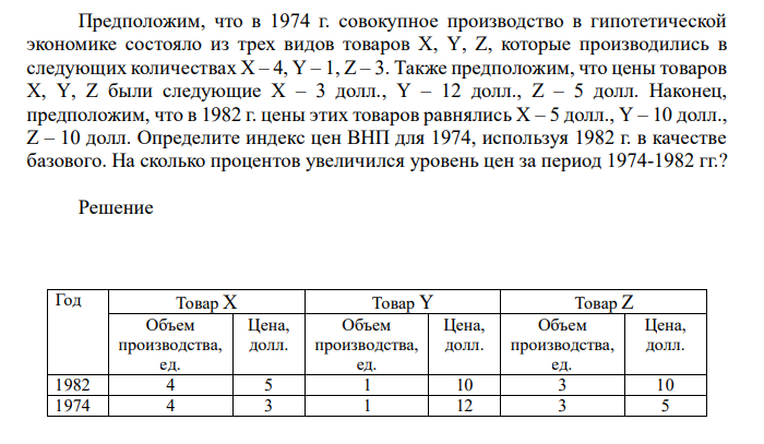  Предположим, что в 1974 г. совокупное производство в гипотетической экономике состояло из трех видов товаров Х, Y, Z, которые производились в следующих количествах Х – 4, Y – 1, Z – 3. Также предположим, что цены товаров Х, Y, Z были следующие Х – 3 долл., Y – 12 долл., Z – 5 долл. Наконец, предположим, что в 1982 г. цены этих товаров равнялись Х – 5 долл., Y – 10 долл., Z – 10 долл. Определите индекс цен ВНП для 1974, используя 1982 г. в качестве базового. На сколько процентов увеличился уровень цен за период 1974-1982 гг.?