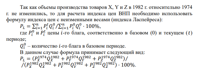  Предположим, что в 1974 г. совокупное производство в гипотетической экономике состояло из трех видов товаров Х, Y, Z, которые производились в следующих количествах Х – 4, Y – 1, Z – 3. Также предположим, что цены товаров Х, Y, Z были следующие Х – 3 долл., Y – 12 долл., Z – 5 долл. Наконец, предположим, что в 1982 г. цены этих товаров равнялись Х – 5 долл., Y – 10 долл., Z – 10 долл. Определите индекс цен ВНП для 1974, используя 1982 г. в качестве базового. На сколько процентов увеличился уровень цен за период 1974-1982 гг.?