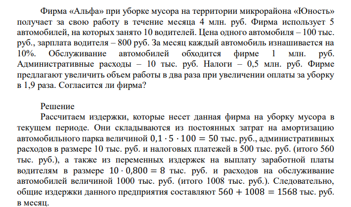 Фирма «Альфа» при уборке мусора на территории микрорайона «Юность» получает за свою работу в течение месяца 4 млн. руб. Фирма использует 5 автомобилей, на которых занято 10 водителей. Цена одного автомобиля – 100 тыс. руб., зарплата водителя – 800 руб. За месяц каждый автомобиль изнашивается на 10%. Обслуживание автомобилей обходится фирме 1 млн. руб. Административные расходы – 10 тыс. руб. Налоги – 0,5 млн. руб. Фирме предлагают увеличить объем работы в два раза при увеличении оплаты за уборку в 1,9 раза. Согласится ли фирма? 